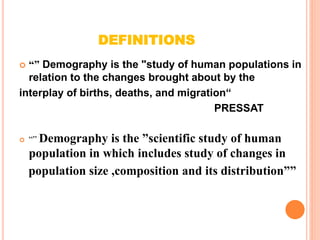 DEFINITIONS
 “” Demography is the "study of human populations in
relation to the changes brought about by the
interplay of births, deaths, and migration“
PRESSAT
 “” Demography is the ”scientific study of human
population in which includes study of changes in
population size ,composition and its distribution””
 