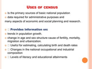 USES OF CENSUS
 Is the primary sources of basic national population
 data required for administrative purposes and
many aspects of economic and social planning and research.
 Provides information on:
 trends in population growth.
 change in age and sex structure cause of fertility, mortality,
migration and urbanization.
 Useful for estimating, calculating birth and death rates
 Changes in the national occupational and industrial
composition
 Levels of literacy and educational attainments
 