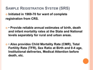 SAMPLE REGISTRATION SYSTEM (SRS)
 Initiated in 1969-70 for want of complete
registration from CRS.
 • Provide reliable annual estimates of birth, death
and infant mortality rates at the State and National
levels separately for rural and urban areas.
 • Also provides Child Mortality Rate (CMR), Total
Fertility Rate (TFR), Sex Ratio at Birth and 0-4 age,
Institutional deliveries, Medical Attention before
death, etc.
 