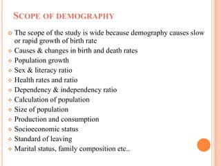 SCOPE OF DEMOGRAPHY
 The scope of the study is wide because demography causes slow
or rapid growth of birth rate
 Causes & changes in birth and death rates
 Population growth
 Sex & literacy ratio
 Health rates and ratio
 Dependency & independency ratio
 Calculation of population
 Size of population
 Production and consumption
 Socioeconomic status
 Standard of leaving
 Marital status, family composition etc..
 