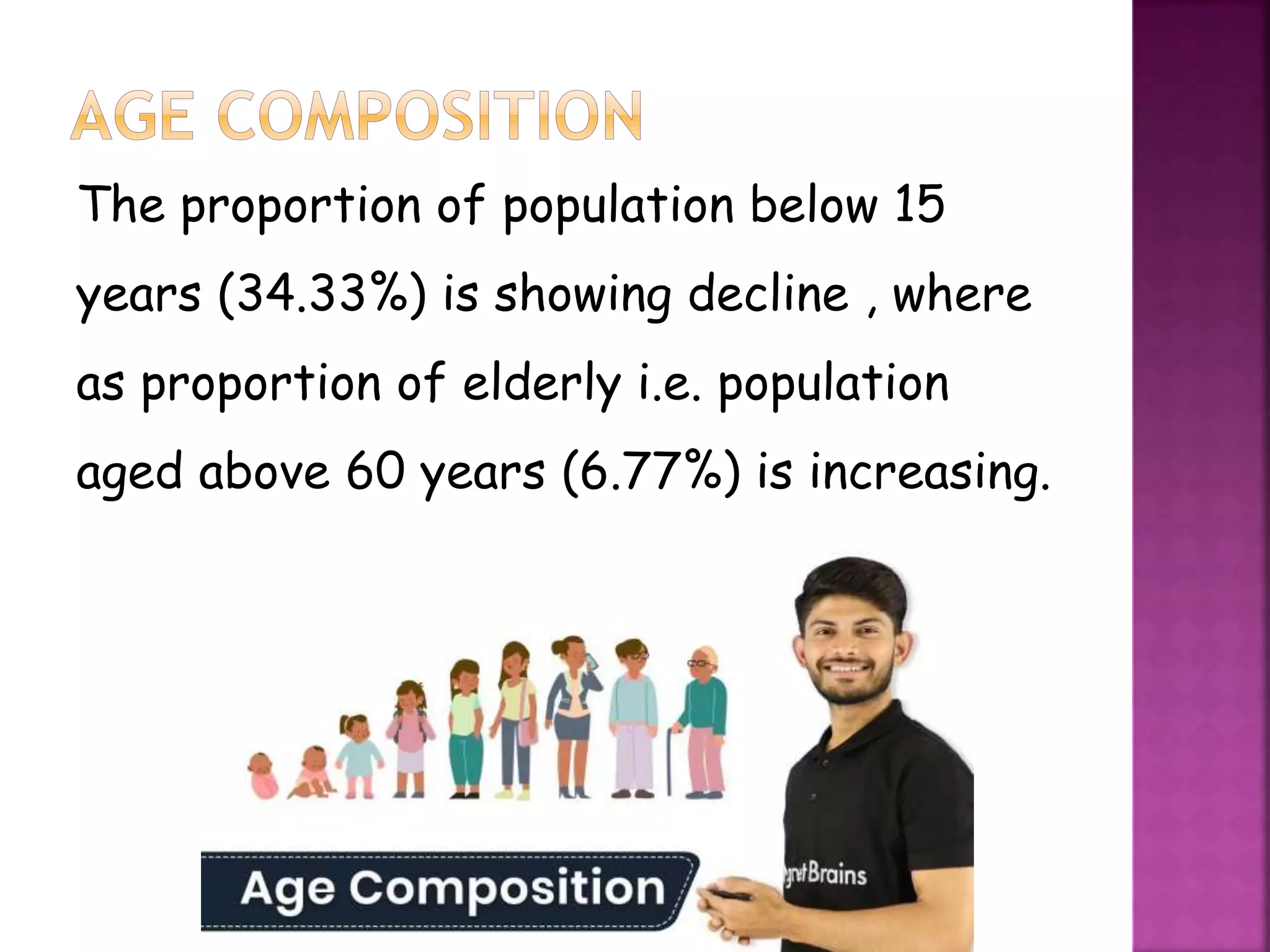 The proportion of population below 15
years (34.33%) is showing decline , where
as proportion of elderly i.e. population
aged above 60 years (6.77%) is increasing.
 
