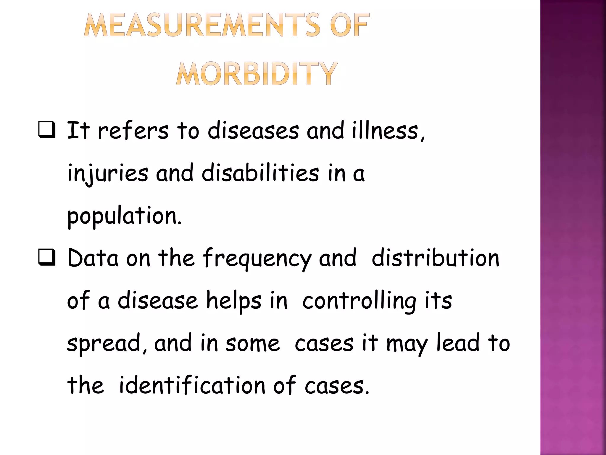  It refers to diseases and illness,
injuries and disabilities in a
population.
 Data on the frequency and distribution
of a disease helps in controlling its
spread, and in some cases it may lead to
the identification of cases.
 
