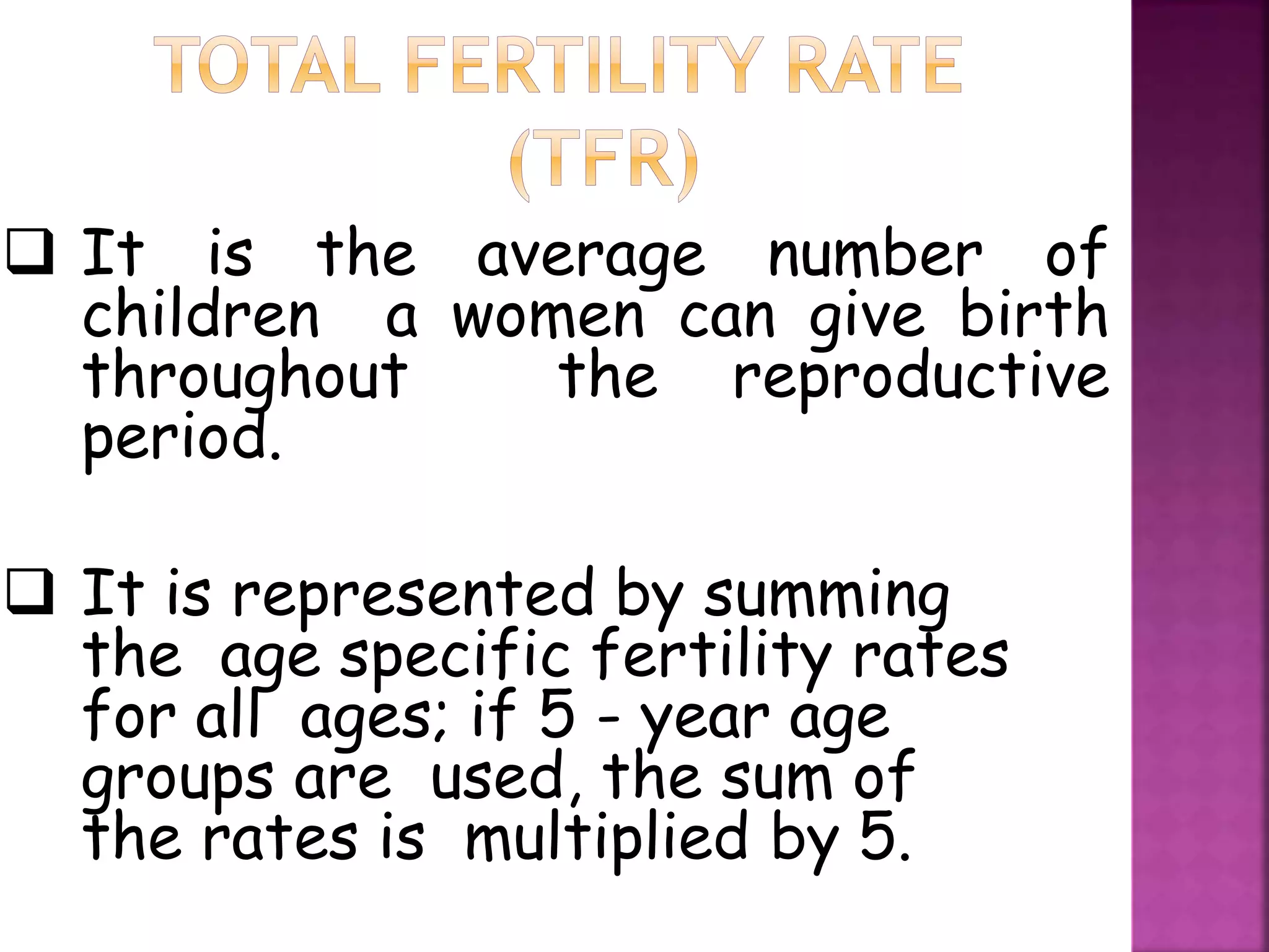  It is the average number of
children a women can give birth
throughout the reproductive
period.
 It is represented by summing
the age specific fertility rates
for all ages; if 5 - year age
groups are used, the sum of
the rates is multiplied by 5.
 
