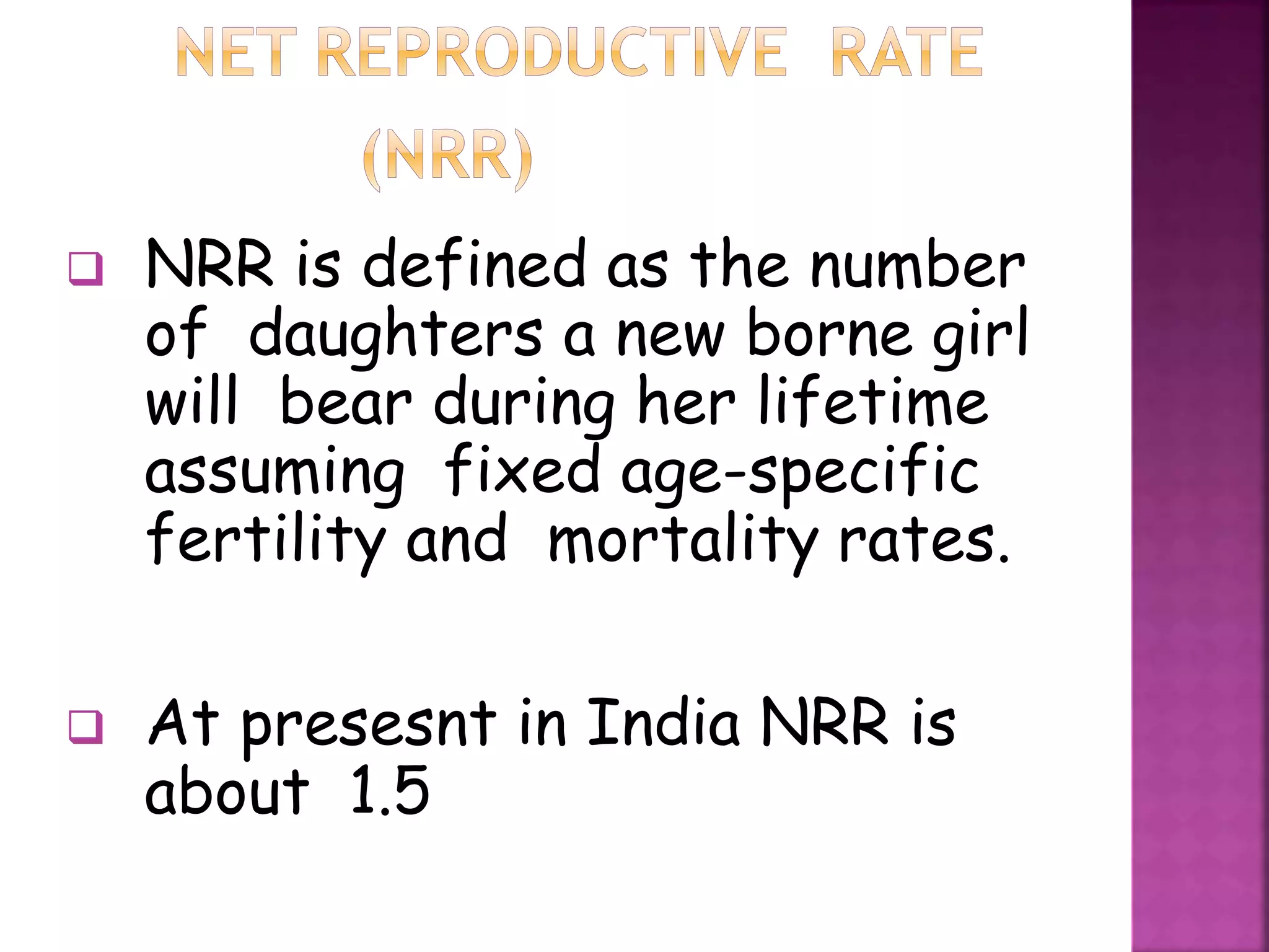  NRR is defined as the number
of daughters a new borne girl
will bear during her lifetime
assuming fixed age-specific
fertility and mortality rates.
 At presesnt in India NRR is
about 1.5
 