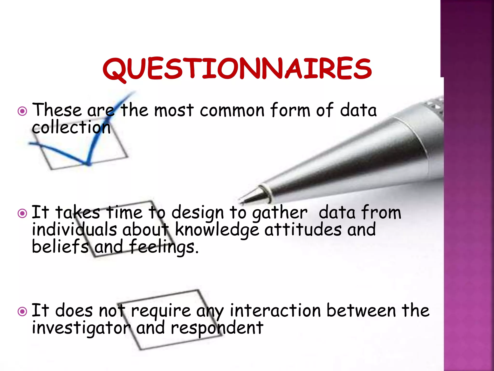  These are the most common form of data
collection
 It takes time to design to gather data from
individuals about knowledge attitudes and
beliefs and feelings.
 It does not require any interaction between the
investigator and respondent
 