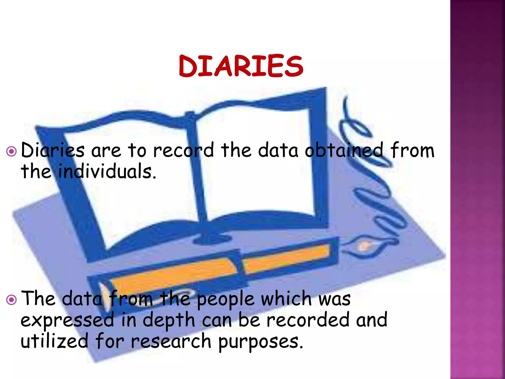  Diaries are to record the data obtained from
the individuals.
 The data from the people which was
expressed in depth can be recorded and
utilized for research purposes.
 