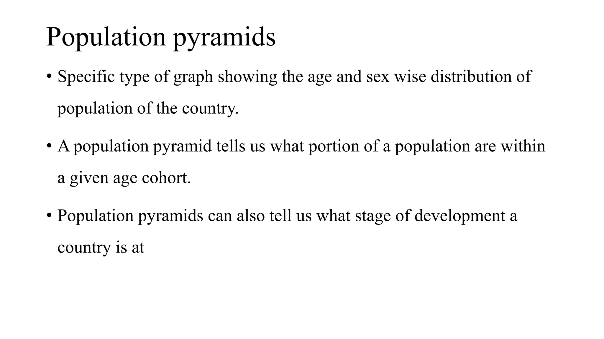 Population pyramids
• Specific type of graph showing the age and sex wise distribution of
population of the country.
• A population pyramid tells us what portion of a population are within
a given age cohort.
• Population pyramids can also tell us what stage of development a
country is at
 
