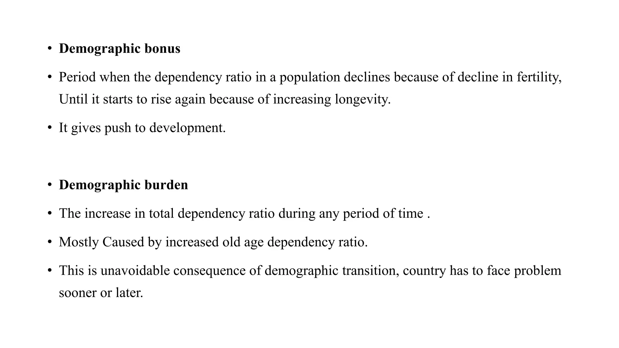 • Demographic bonus
• Period when the dependency ratio in a population declines because of decline in fertility,
Until it starts to rise again because of increasing longevity.
• It gives push to development.
• Demographic burden
• The increase in total dependency ratio during any period of time .
• Mostly Caused by increased old age dependency ratio.
• This is unavoidable consequence of demographic transition, country has to face problem
sooner or later.
 