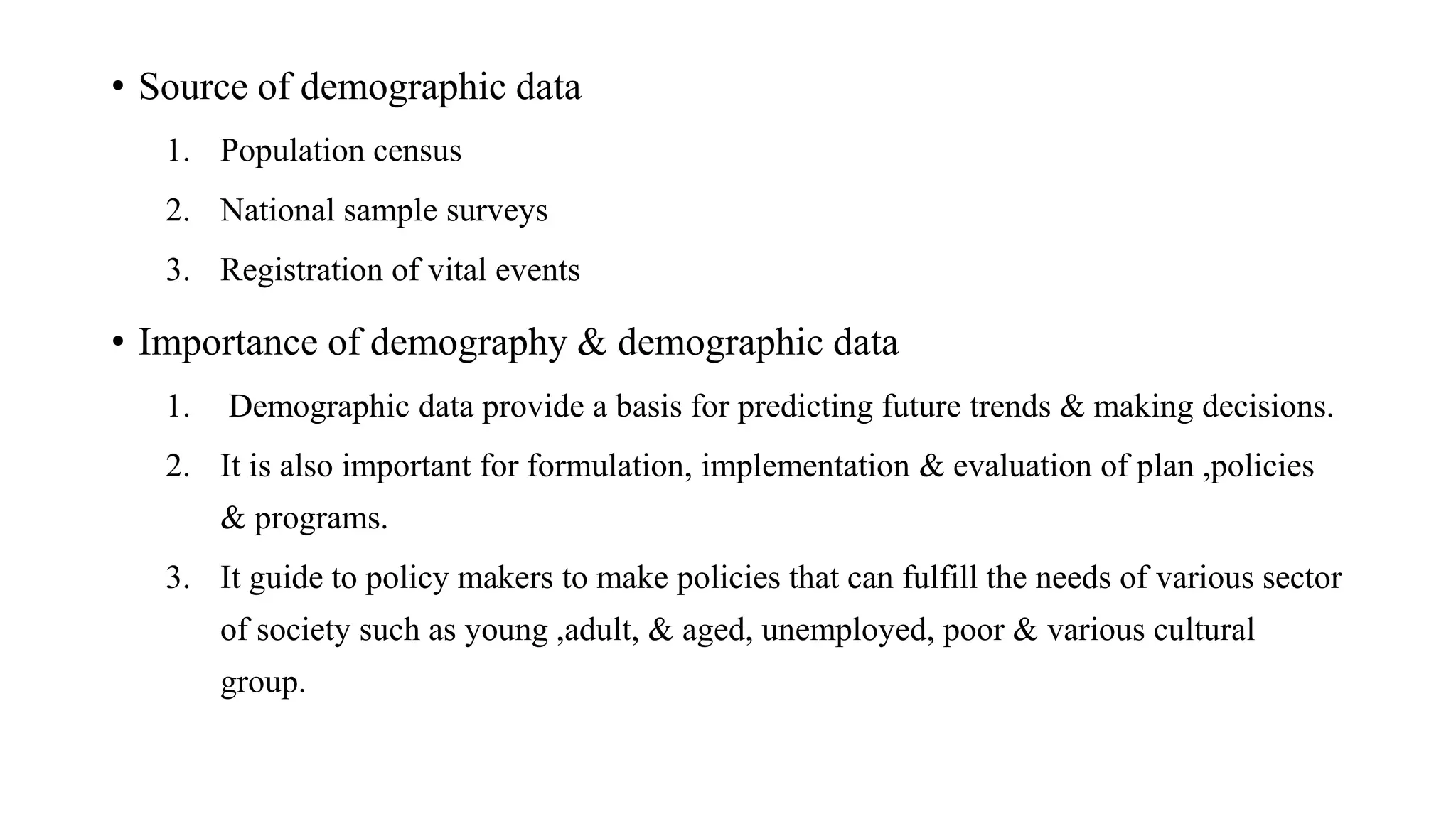 • Source of demographic data
1. Population census
2. National sample surveys
3. Registration of vital events
• Importance of demography & demographic data
1. Demographic data provide a basis for predicting future trends & making decisions.
2. It is also important for formulation, implementation & evaluation of plan ,policies
& programs.
3. It guide to policy makers to make policies that can fulfill the needs of various sector
of society such as young ,adult, & aged, unemployed, poor & various cultural
group.
 