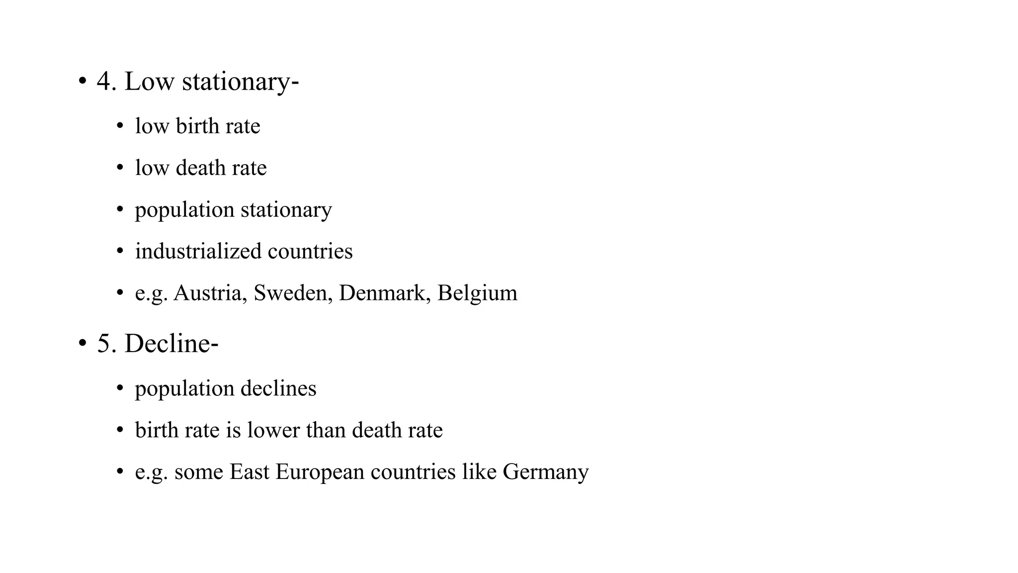 • 4. Low stationary‐
• low birth rate
• low death rate
• population stationary
• industrialized countries
• e.g. Austria, Sweden, Denmark, Belgium
• 5. Decline‐
• population declines
• birth rate is lower than death rate
• e.g. some East European countries like Germany
 