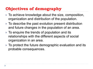 Objectives of demography
 To achieve knowledge about the size, composition,
organization and distribution of the population.
 To describe the past evolution present distribution
and future changes in the population of an area.
 To enquire the trends of population and its
relationships with the different aspects of social
organization in an area.
 To protect the future demographic evaluation and its
probable consequences.
 