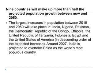 Nine countries will make up more than half the
projected population growth between now and
2050.
 The largest increases in population between 2019
and 2050 will take place in: India, Nigeria, Pakistan,
the Democratic Republic of the Congo, Ethiopia, the
United Republic of Tanzania, Indonesia, Egypt and
the United States of America (in descending order of
the expected increase). Around 2027, India is
projected to overtake China as the world’s most
populous country.
 