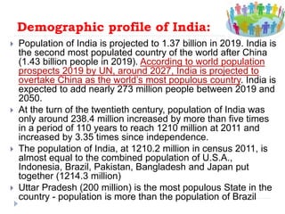 Demographic profile of India:
 Population of India is projected to 1.37 billion in 2019. India is
the second most populated country of the world after China
(1.43 billion people in 2019). According to world population
prospects 2019 by UN, around 2027, India is projected to
overtake China as the world’s most populous country. India is
expected to add nearly 273 million people between 2019 and
2050.
 At the turn of the twentieth century, population of India was
only around 238.4 million increased by more than five times
in a period of 110 years to reach 1210 million at 2011 and
increased by 3.35 times since independence.
 The population of India, at 1210.2 million in census 2011, is
almost equal to the combined population of U.S.A.,
Indonesia, Brazil, Pakistan, Bangladesh and Japan put
together (1214.3 million)
 Uttar Pradesh (200 million) is the most populous State in the
country - population is more than the population of Brazil
 