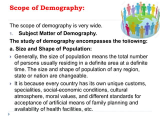 Scope of Demography:
The scope of demography is very wide.
1. Subject Matter of Demography.
The study of demography encompasses the following:
a. Size and Shape of Population:
 Generally, the size of population means the total number
of persons usually residing in a definite area at a definite
time. The size and shape of population of any region,
state or nation are changeable.
 It is because every country has its own unique customs,
specialities, social-economic conditions, cultural
atmosphere, moral values, and different standards for
acceptance of artificial means of family planning and
availability of health facilities, etc.
 