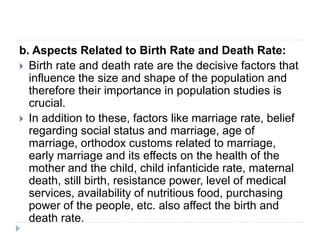 b. Aspects Related to Birth Rate and Death Rate:
 Birth rate and death rate are the decisive factors that
influence the size and shape of the population and
therefore their importance in population studies is
crucial.
 In addition to these, factors like marriage rate, belief
regarding social status and marriage, age of
marriage, orthodox customs related to marriage,
early marriage and its effects on the health of the
mother and the child, child infanticide rate, maternal
death, still birth, resistance power, level of medical
services, availability of nutritious food, purchasing
power of the people, etc. also affect the birth and
death rate.
 