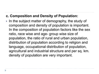 c. Composition and Density of Population:
 In the subject matter of demography, the study of
composition and density of population is important.
In the composition of population factors like the sex
ratio, race wise and age- group wise size of
population, the ratio of rural and urban population,
distribution of population according to religion and
language, occupational distribution of population,
agricultural and industrial structure and per sq. km.
density of population are very important.
 