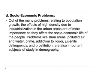d. Socio-Economic Problems:
 Out of the many problems relating to population
growth, the effects of high density due to
industrialization in the urban areas are of more
importance as they affect the socio-economic life of
the people. Problems like slum areas, polluted air
and water, crime, addiction to liquor, juvenile
delinquency, and prostitution, are also important
subjects of study in demography.
 