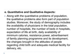 e. Quantitative and Qualitative Aspects:
 Along with the quantitative problems of population,
the qualitative problems also form part of population
studies. Moreover, the study of demography includes
the availability of physicians in the total population,
number of hospitals, the number of beds in hospitals,
expectation of life at birth, daily availability of
minimum calories, resistance power, advertisement
of family planning programme and its development,
the changes brought in the attitudes of people
regarding child birth and adequate medical facility for
delivery, etc.
 