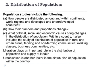 2. Distribution of Population:
Population studies include the following:
(a) How people are distributed among and within continents,
world regions and developed and underdeveloped
countries?
(b) How their numbers and proportions change?
(c) What political, social and economic causes bring changes
in the distribution of population. Within a country, it also
includes the study of distribution of population in rural and
urban areas, fanning and non-farming communities, working
classes, business communities, etc.
Migration plays an important role in the distribution of
population and supply of labour.
Urbanisation is another factor in the distribution of population
within the country.
 