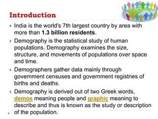 Introduction
 India is the world's 7th largest country by area with
more than 1.3 billion residents.
 Demography is the statistical study of human
populations. Demography examines the size,
structure, and movements of populations over space
and time.
 Demographers gather data mainly through
government censuses and government registries of
births and deaths.
 Demography is derived out of two Greek words,
demos meaning people and graphic meaning to
describe and thus is known as the study or description
of the population.
 