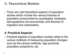 3. Theoretical Models:
 There are vast theoretical aspects of population
studies which include the various theories of
population propounded by sociologists, biologists,
demographers and economists, and theories of
migration and urbanisation.
4. Practical Aspects:
 Practical aspects of population studies relate to the
various methods of measuring population changes
such as the census methods, age pyramids,
population projections, etc.
 