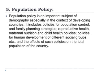 5. Population Policy:
 Population policy is an important subject of
demography especially in the context of developing
countries. It includes policies for population control,
and family planning strategies; reproductive health,
maternal nutrition and child health policies; policies
for human development of different social groups,
etc., and the effects of such policies on the total
population of the country.
 