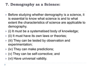 7. Demography as a Science:
 Before studying whether demography is a science, it
is essential to know what science is and to what
extent the characteristics of science are applicable to
demography.
 (i) It must be a systematised body of knowledge;
 (ii) It must have its own laws or theories;
 (iii) They can be tested by observation and
experimentation;
 (iv) They can make predictions;
 (v) They can be self-corrective; and
 (vi) Have universal validity.
 