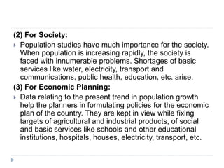 (2) For Society:
 Population studies have much importance for the society.
When population is increasing rapidly, the society is
faced with innumerable problems. Shortages of basic
services like water, electricity, transport and
communications, public health, education, etc. arise.
(3) For Economic Planning:
 Data relating to the present trend in population growth
help the planners in formulating policies for the economic
plan of the country. They are kept in view while fixing
targets of agricultural and industrial products, of social
and basic services like schools and other educational
institutions, hospitals, houses, electricity, transport, etc.
 