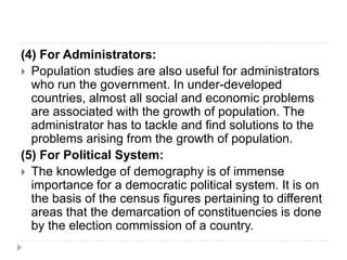 (4) For Administrators:
 Population studies are also useful for administrators
who run the government. In under-developed
countries, almost all social and economic problems
are associated with the growth of population. The
administrator has to tackle and find solutions to the
problems arising from the growth of population.
(5) For Political System:
 The knowledge of demography is of immense
importance for a democratic political system. It is on
the basis of the census figures pertaining to different
areas that the demarcation of constituencies is done
by the election commission of a country.
 