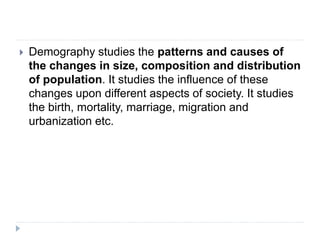  Demography studies the patterns and causes of
the changes in size, composition and distribution
of population. It studies the influence of these
changes upon different aspects of society. It studies
the birth, mortality, marriage, migration and
urbanization etc.
 