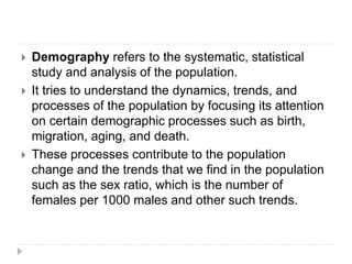  Demography refers to the systematic, statistical
study and analysis of the population.
 It tries to understand the dynamics, trends, and
processes of the population by focusing its attention
on certain demographic processes such as birth,
migration, aging, and death.
 These processes contribute to the population
change and the trends that we find in the population
such as the sex ratio, which is the number of
females per 1000 males and other such trends.
 