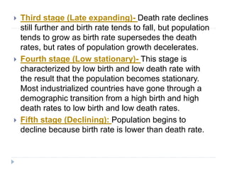  Third stage (Late expanding)- Death rate declines
still further and birth rate tends to fall, but population
tends to grow as birth rate supersedes the death
rates, but rates of population growth decelerates.
 Fourth stage (Low stationary)- This stage is
characterized by low birth and low death rate with
the result that the population becomes stationary.
Most industrialized countries have gone through a
demographic transition from a high birth and high
death rates to low birth and low death rates.
 Fifth stage (Declining): Population begins to
decline because birth rate is lower than death rate.
 