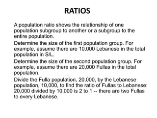 RATIOS
A population ratio shows the relationship of one
population subgroup to another or a subgroup to the
entire population.
Determine the size of the first population group. For
example, assume there are 10,000 Lebanese in the total
population in S/L.
Determine the size of the second population group. For
example, assume there are 20,000 Fullas in the total
population.
Divide the Fulla population, 20,000, by the Lebanese
population, 10,000, to find the ratio of Fullas to Lebanese:
20,000 divided by 10,000 is 2 to 1 -- there are two Fullas
to every Lebanese.
 