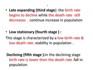 .
• Late expanding (third stage): the birth rate
begins to decline while the death rate still
decreases . continue increase in population
• Low stationary (fourth stage ) :
This stage is characterized by a low birth rate &
low death rate .stability in population .
Declining (fifth stage ):in the declining stage
birth rate is lower then the death rate .fall in
population
 