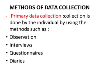 METHODS OF DATA COLLECTION
• Primary data collection :collection is
done by the individual by using the
methods such as :
• Observation
• Interviews
• Questionnaires
• Diaries
 