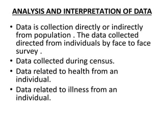 ANALYSIS AND INTERPRETATION OF DATA
• Data is collection directly or indirectly
from population . The data collected
directed from individuals by face to face
survey .
• Data collected during census.
• Data related to health from an
individual.
• Data related to illness from an
individual.
 