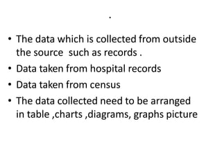 .
• The data which is collected from outside
the source such as records .
• Data taken from hospital records
• Data taken from census
• The data collected need to be arranged
in table ,charts ,diagrams, graphs picture
 