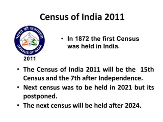 Census of India 2011
• In 1872 the first Census
was held in India.
• The Census of India 2011 will be the 15th
Census and the 7th after Independence.
• Next census was to be held in 2021 but its
postponed.
• The next census will be held after 2024.
 