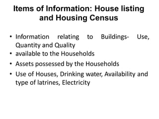Items of Information: House listing
and Housing Census
• Information relating to Buildings- Use,
Quantity and Quality
• available to the Households
• Assets possessed by the Households
• Use of Houses, Drinking water, Availability and
type of latrines, Electricity
 
