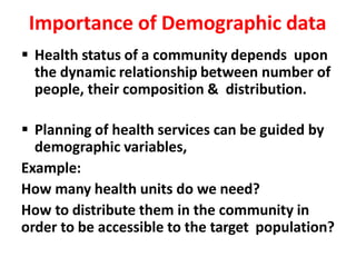Importance of Demographic data
 Health status of a community depends upon
the dynamic relationship between number of
people, their composition & distribution.
 Planning of health services can be guided by
demographic variables,
Example:
How many health units do we need?
How to distribute them in the community in
order to be accessible to the target population?
 