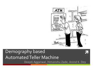 Demography based                                   
Automated Teller Machine
        Deepti Aggarwal, Himanshu Zade, Anind K. Dey
 