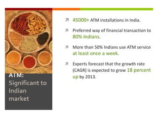  45000+ ATM installations in India.

                  Preferred way of financial transaction to
                    80% Indians.
                  More than 50% Indians use ATM service
                    at least once a week.
                  Experts forecast that the growth rate
                    (CAGR) is expected to grow 18 percent
ATM:                up by 2013.
Significant to
Indian
market
 