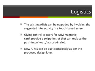 Logistics

 The existing ATMs can be upgraded by involving the
   suggested interactivity in a touch-based screen.

 Giving control to users for ATM magnetic
   card, provide a swipe-in slot that can replace the
   push-in pull-out / absorb-in slot.

 New ATMs can be built completely as per the
   proposed design later.
 