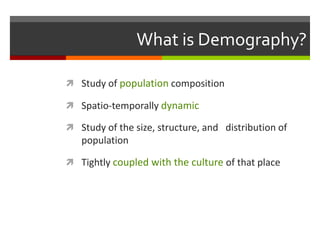 What is Demography?

 Study of population composition

 Spatio-temporally dynamic

 Study of the size, structure, and distribution of
   population

 Tightly coupled with the culture of that place
 
