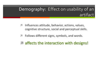 Demography: Effect on usability of an
                             artifact

 Influences attitude, behavior, actions, values,
   cognitive structure, social and perceptual skills.

 Follows different signs, symbols, and words.

 affects the interaction with designs!
 
