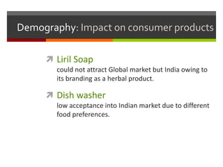 Demography: Impact on consumer products

      Liril Soap
       could not attract Global market but India owing to
       its branding as a herbal product.

      Dish washer
       low acceptance into Indian market due to different
       food preferences.
 