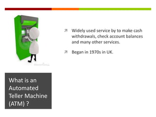  Widely used service by to make cash
                    withdrawals, check account balances
                    and many other services.

                  Began in 1970s in UK.




What is an
Automated
Teller Machine
(ATM) ?
 
