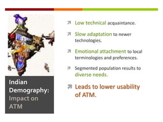  Low technical acquaintance.

               Slow adaptation to newer
                technologies.

               Emotional attachment to local
                terminologies and preferences.

               Segmented population results to
                 diverse needs.
Indian
               Leads to lower usability
Demography:
                 of ATM.
Impact on
ATM
 