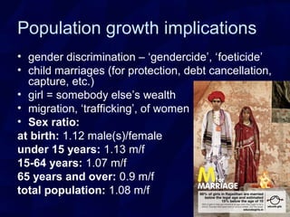 Population growth implications
• gender discrimination – ‘gendercide’, ‘foeticide’
• child marriages (for protection, debt cancellation,
capture, etc.)
• girl = somebody else’s wealth
• migration, ‘trafficking’, of women
• Sex ratio:
at birth: 1.12 male(s)/female
under 15 years: 1.13 m/f
15-64 years: 1.07 m/f
65 years and over: 0.9 m/f
total population: 1.08 m/f
 