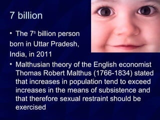 7 billion
• The 7th
billion person
born in Uttar Pradesh,
India, in 2011
• Malthusian theory of the English economist
Thomas Robert Malthus (1766-1834) stated
that increases in population tend to exceed
increases in the means of subsistence and
that therefore sexual restraint should be
exercised
 